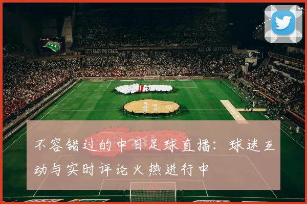 不容错过的中日足球直播：球迷互动与实时评论火热进行中